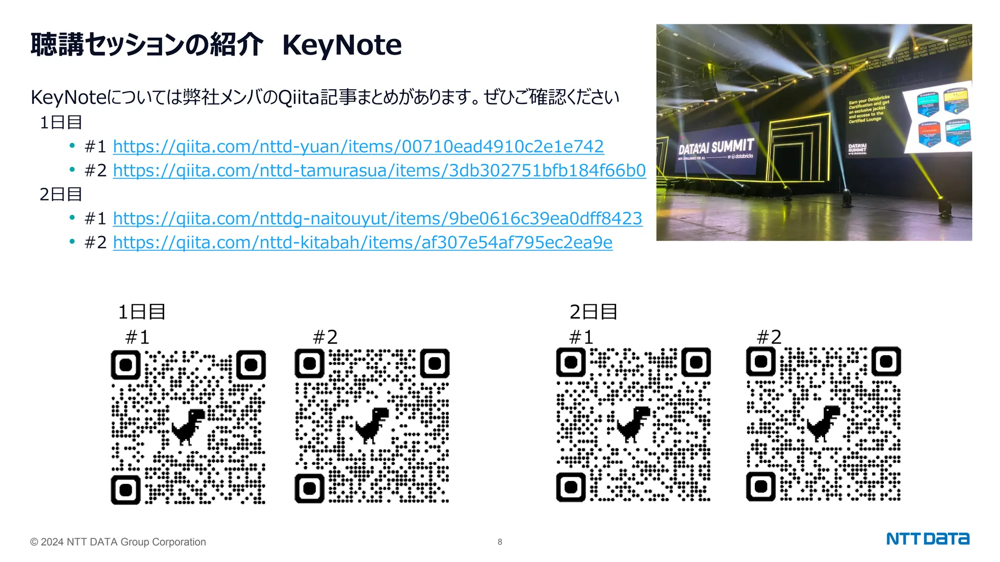 © 2024 NTT DATA Group Corporation 8
聴講セッションの紹介 KeyNote
KeyNoteについては弊社メンバのQiita記事まとめがあります。ぜひご確認ください
1日目
• #1 https://qiita.com/nttd-yuan/items/00710ead4910c2e1e742
• #2 https://qiita.com/nttd-tamurasua/items/3db302751bfb184f66b0
2日目
• #1 https://qiita.com/nttdg-naitouyut/items/9be0616c39ea0dff8423
• #2 https://qiita.com/nttd-kitabah/items/af307e54af795ec2ea9e
1日目 2日目
#1 #2
#1 #2
 
