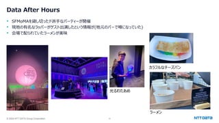 © 2024 NTT DATA Group Corporation 10
Data After Hours
• SFMoMAを貸し切ったド派手なパーティーが開催
• 現地の有名なラッパーがゲスト出演したという情報が(地元のバーで噂になっていた)
• 会場で配られていたラーメンが美味
カラフルなチーズパン
光るわたあめ
ラーメン
 