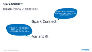© 2024 NTT DATA Group Corporation 12
Sparkの機能紹介
発表を聞いて気になった点を調べてみた
・Spark Connect
・Variant 型
以前から聞いたことはあるが、
普通にSparkを実行するのとで 何が
違うのだろうか？
半構造化データの処理性能が
大幅に上がるらしいが、
どんな仕組みなのだろうか？
 