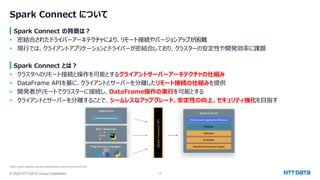 © 2024 NTT DATA Group Corporation 13
Spark Connect について
Spark Connect の背景は？
• 密結合されたドライバーアーキテクチャにより、リモート接続やバージョンアップが困難
• 現行では、クライアントアプリケーションとドライバーが密結合しており、クラスターの安定性や開発効率に課題
Spark Connect とは？
• クラスタへのリモート接続と操作を可能とするクライアントサーバーアーキテクチャの仕組み
• DataFrame APIを基に、クライアントとサーバーを分離したリモート接続の仕組みを提供
• 開発者がリモートでクラスターに接続し、DataFrame操作の実行を可能とする
• クライアントとサーバーを分離することで、シームレスなアップグレード、安定性の向上、セキュリティ強化を目指す
https://spark.apache.org/docs/latest/spark-connect-overview.html
 