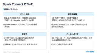 © 2024 NTT DATA Group Corporation 14
Spark Connect について
使用によるメリット
・SQL以外の言語でリモート接続するためには、
外部ツール（Apache Livyなど）が必要
・Spark Connectによりネイティブなリモート接続
が可能
・インタラクティブなデータ探索や最新の
開発ツールとの統合がサポートされていなかった
・Spark Connectにより、IDEなどのローカルツール
との統合が強化
・1つのクライアントによるOOMなどの例外が
全ユーザーに影響する可能性
・分離されたアーキテクチャにより、安定性を向上
・クライアントとサーバーのAPI密結合のためアップグレード時
の依存関係問題が生じる
・バージョン間の互換性を確保
リモート接続 開発者体験
安定性 バージョンアップ
 