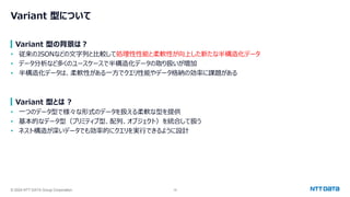 © 2024 NTT DATA Group Corporation 16
Variant 型について
Variant 型の背景は？
• 従来のJSONなどの文字列と比較して処理性性能と柔軟性が向上した新たな半構造化データ
• データ分析など多くのユースケースで半構造化データの取り扱いが増加
• 半構造化データは、柔軟性がある一方でクエリ性能やデータ格納の効率に課題がある
Variant 型とは ?
• 一つのデータ型で様々な形式のデータを扱える柔軟な型を提供
• 基本的なデータ型（プリミティブ型、配列、オブジェクト）を統合して扱う
• ネスト構造が深いデータでも効率的にクエリを実行できるように設計
 