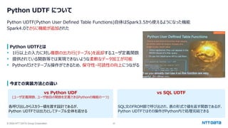 © 2024 NTT DATA Group Corporation 22
Python UDTF について
Python UDTF(Python User Defined Table Functions)自体はSpark3.5から使えるようになった機能
Spark4.0でさらに機能が追加された
Python UDTFとは
• 1行以上の入力に対し複数の出力行(テーブル)を返却するユーザ定義関数
• 提供されている関数等では実現できないような柔軟なデータ加工が可能
• Pythonだけでテーブル操作ができるため、保守性・可読性の向上につながる
今までの実装方法との違い
vs Python UDF
(ユーザ定義関数、ユーザ独自の関数を定義できるPythonの機能の一つ)
各呼び出しからスカラー値を渡す設計であるが、
Python UDTFでは出力としてテーブル全体を返せる
vs SQL UDTF
SQL文のFROM節で呼び出され、表の形式で値を返す関数であるが、
Python UDTFではその操作がPython内で処理完結できる
 
