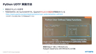 © 2024 NTT DATA Group Corporation 24
Python UDTF 実装方法
• 実装はドキュメントを参考
• 今回のDATA＋AI Summitの中でも、Sparkのドキュメントの拡充が発表されている
https://spark.apache.org/docs/latest/api/python/user_guide/sql/python_udtf.html
※4.0バージョンはないため、リンクはlatestバージョン
関数をSQLの一部として呼び出すことも
PySpark DataFrame APIで呼び出すことも可能
 