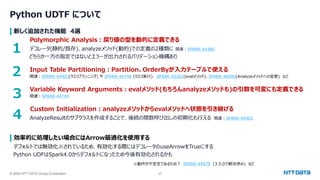 © 2024 NTT DATA Group Corporation 25
Python UDTF について
新しく追加された機能 4選
Polymorphic Analysis：戻り値の型を動的に定義できる
デコレータ(静的/既存)、analyzeメソッド(動的)での定義の2種類に 関連：SPARK-44380
どちらか一方の指定ではないとエラーが出力されるバリデーション機構あり
Input Table Partitioning：Partition、OrderByが入力テーブルで使える
関連：SPARK-44503(クエリプランニング) や SPARK-44748 (クエリ実行)、 SPARK-45362(evalメソッド)、SPARK-46040(Analyzeメソッドへの変更) など
Variable Keyword Arguments：evalメソッド(もちろんanalyzeメソッドも)の引数を可変にも定義できる
関連：SPARK-44749
Custom Initialization：analyzeメソッドからevalメソッドへ状態を引き継げる
AnalyzeResultのサブクラスを作成することで、後続の関数呼び出しの初期化も行える 関連：SPARK-45402
効率的に処理したい場合にはArrow最適化を使用する
デフォルトでは無効化※されているため、有効化する際にはデコレータのuseArrowをTrueにする
Python UDFはSpark4.0からデフォルトになったため今後有効化されるかも
※動作が不安定であるため？ SPARK-44479 (3.5.0で解決済み) など
１
2
3
4
 