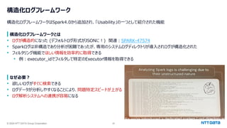 © 2024 NTT DATA Group Corporation 28
構造化ログフレームワーク
構造化ログフレームワークはSpark4.0から追加され、「Usability」の一つとして紹介された機能
構造化ログフレームワークとは
• ログが構造的になった (デフォルトログ形式がJSONに！) 関連：SPARK-47574
• Sparkログは非構造であり分析が困難であったが、専用のシステムログディレクトリが導入されログが構造化された
• フィルタリング機能でほしい情報を効率的に取得できる
• 例：executor_idでフィルタして特定のExecutor情報を取得できる
なぜ必要？
• 欲しいログがすぐに検索できる
• ログデータが分析しやすくなることにより、問題特定スピードが上がる
• ログ解析システムへの連携が容易になる
 