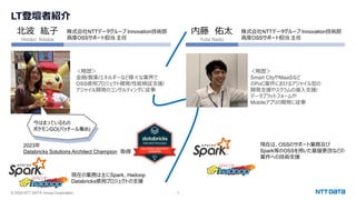 © 2024 NTT DATA Group Corporation 3
LT登壇者紹介
北波 紘子
Hiroko Kitaba
株式会社NTTデータグループ Innovation技術部
高度OSSサポート担当 主任
＜略歴＞
金融/製薬/エネルギーなど様々な業界で
OSS使用プロジェクト開発/性能検証支援/
アジャイル開発のコンサルティングに従事
2023年
Databricks Solutions Architect Champion 取得
現在の業務は主にSpark、Hadoop
Databricks使用プロジェクトの支援
今はまっているもの
ポケモンGO(パッチール集め)
内藤 佑太
Yuta Naito
株式会社NTTデータグループ Innovation技術部
高度OSSサポート担当 主任
＜略歴＞
Smart CityやMaaSなど
のPoC案件におけるアジャイル型の
開発支援やスクラムの導入支援/
データプラットフォームや
Mobileアプリの開発に従事
現在は、OSSのサポート業務及び
Spark等のOSSを用いた基盤更改などの
案件への技術支援
 