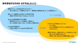 © 2024 NTT DATA Group Corporation 33
来年参加する方向け おすすめしたいこと
講演スケジュールを詰めすぎてはいけない！
• 体力が持たない！精神的にもきつい！講演後に講演者と話したくても時間がない！
埋まっている講演も当日飛び入り参加が可能
• 事前の予約ができなくても安心して大丈夫
Teamsの録音機能がかなり優秀
• 聞き取れなかったところを録音して確認した
• 色々な英語に対応しており、文字起こし精度が良い
LinkedInを登録する
• 名刺も必要だが、LinkedIn交換が主流
ドルをそこまで現金化しなくてよい
• カード社会
• ホテルの部屋のチップくらいしか使わなかった
(10ドルくらい)
事前に知り合い・現地に詳しい人と仲良くなっておく
• 困ったときに連絡できるように
• 現地での良いお店などの情報収集もできる
生活面
イベント参加面
 