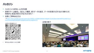 © 2024 NTT DATA Group Corporation 35
ハッカソン
• ハッカソンにも参加。LLMがお題
• 即興でチーム編成し、協力して構想、使うデータの選定、データの処理方式手法まで練れたが、
時間内に実装が終わらず志半ばで終了…
• お題にご興味ある方は
→https://docs.google.com/document/d/e/2PACX-1vQ3RDr5eRItkO-48Zgftk72LXJydQwxYqWc6ftFHCzJEGFLTy1y-
Ft2m7smwwHg5VrpLAEMf7p2qgMJ/pub#id.jx5gfjnth1z1
• 時代はLLMを知っていること前提
会場の様子
上記リンクのQRコード
 