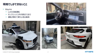 © 2024 NTT DATA Group Corporation 37
現地でしかできないこと
• Waymo
• Lv4の自動運転
• サンフランシスコ市内限定で走行
• 運転が静かで乗り心地は最高
 