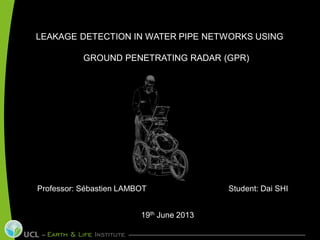 LEAKAGE DETECTION IN WATER PIPE NETWORKS USING
GROUND PENETRATING RADAR (GPR)
Professor: Sébastien LAMBOT Student: Dai SHI
19th June 2013
 