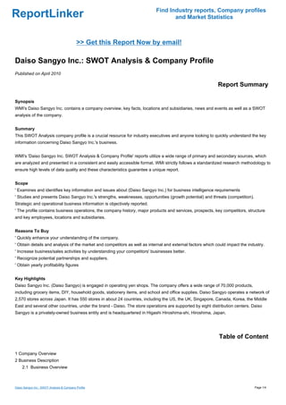 Find Industry reports, Company profiles
ReportLinker                                                                      and Market Statistics



                                           >> Get this Report Now by email!

Daiso Sangyo Inc.: SWOT Analysis & Company Profile
Published on April 2010

                                                                                                            Report Summary

Synopsis
WMI's Daiso Sangyo Inc. contains a company overview, key facts, locations and subsidiaries, news and events as well as a SWOT
analysis of the company.


Summary
This SWOT Analysis company profile is a crucial resource for industry executives and anyone looking to quickly understand the key
information concerning Daiso Sangyo Inc.'s business.


WMI's 'Daiso Sangyo Inc. SWOT Analysis & Company Profile' reports utilize a wide range of primary and secondary sources, which
are analyzed and presented in a consistent and easily accessible format. WMI strictly follows a standardized research methodology to
ensure high levels of data quality and these characteristics guarantee a unique report.


Scope
' Examines and identifies key information and issues about (Daiso Sangyo Inc.) for business intelligence requirements
' Studies and presents Daiso Sangyo Inc.'s strengths, weaknesses, opportunities (growth potential) and threats (competition).
Strategic and operational business information is objectively reported.
' The profile contains business operations, the company history, major products and services, prospects, key competitors, structure
and key employees, locations and subsidiaries.


Reasons To Buy
' Quickly enhance your understanding of the company.
' Obtain details and analysis of the market and competitors as well as internal and external factors which could impact the industry.
' Increase business/sales activities by understanding your competitors' businesses better.
' Recognize potential partnerships and suppliers.
' Obtain yearly profitability figures


Key Highlights
Daiso Sangyo Inc. (Daiso Sangyo) is engaged in operating yen shops. The company offers a wide range of 70,000 products,
including grocery items, DIY, household goods, stationery items, and school and office supplies. Daiso Sangyo operates a network of
2,570 stores across Japan. It has 550 stores in about 24 countries, including the US, the UK, Singapore, Canada, Korea, the Middle
East and several other countries, under the brand - Daiso. The store operations are supported by eight distribution centers. Daiso
Sangyo is a privately-owned business entity and is headquartered in Higashi Hiroshima-shi, Hiroshima, Japan.




                                                                                                            Table of Content

1 Company Overview
2 Business Description
     2.1 Business Overview



Daiso Sangyo Inc.: SWOT Analysis & Company Profile                                                                              Page 1/4
 