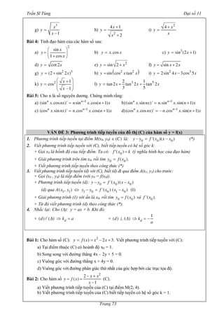 Trần Sĩ Tùng Đại số 11
Trang 73
g)
x
y
x
3
1
=
-
h)
x
y
x2
4 1
2
+
=
+
i)
x
y
x
2
4 +
=
Baøi 4: Tính đạo hàm của các hàm số sau:
a)
x
y
x
2
sin
1 cos
æ ö
= ç ÷
+è ø
b) y x x.cos= c) y x3
sin (2 1)= +
d) y xcot 2= e) y x2
sin 2= + f) y x xsin 2= +
g) y x2 3
(2 sin 2 )= + h) ( )y x x2 2
sin cos tan= i) y x x2 3
2sin 4 3cos 5= -
k)
x
y
x
2 1
cos
1
æ ö+
= ç ÷
ç ÷-è ø
l) y x x x3 52 1
tan2 tan 2 tan 2
3 5
= + +
Baøi 5: Cho n là số nguyên dương. Chứng minh rằng:
a) n n
x nx n x n x1
(sin .cos )' sin .cos( 1)-
= + b) n n
x nx n x n x1
(sin .sin )' .sin .sin( 1)-
= +
c) n n
x nx n x n x1
(cos .sin )' .cos .cos( 1)-
= + d) n n
x nx n x n x1
(cos .cos )' .cos .sin( 1)-
= - +
VẤN ĐỀ 3: Phương trình tiếp tuyến của đồ thị (C) của hàm số y = f(x)
1. Phương trình tiếp tuyến tại điểm M(x0, y0) C( )Î là: y y f x x x0 0 0'( )( )- = - (*)
2. Viết phương trình tiếp tuyến với (C), biết tiếp tuyến có hệ số góc k:
+ Gọi x0 là hồnh độ của tiếp điểm. Ta có: f x k0( )¢ = (ý nghĩa hình học của đạo hàm)
+ Giải phương trình trên tìm x0, rồi tìm y f x0 0( ).=
+ Viết phương trình tiếp tuyến theo công thức (*)
3. Viết phương trình tiếp tuyến (d) với (C), biết (d) đi qua điểm A(x1, y1) cho trước:
+ Gọi (x0 , y0) là tiếp điểm (với y0 = f(x0)).
+ Phương trình tiếp tuyến (d): y y f x x x0 0 0'( )( )- = -
(d) qua A x y y y f x x x1 1 1 0 0 1 0( , ) '( ) ( ) (1)Û - = -
+ Giải phương trình (1) với ẩn là x0, rồi tìm y f x0 0( )= và f x0'( ).
+ Từ đó viết phương trình (d) theo công thức (*).
4. Nhắc lại: Cho (D): y = ax + b. Khi đó:
+ dd k a( ) ( )D¤¤ Þ = + dd k
a
1
( ) ( )D^ Þ = -
Baøi 1: Cho hàm số (C): y f x x x2
( ) 2 3.= = - + Viết phương trình tiếp tuyến với (C):
a) Tại điểm thuộc (C) có hoành độ x0 = 1.
b) Song song với đường thẳng 4x – 2y + 5 = 0.
c) Vuông góc với đường thẳng x + 4y = 0.
d) Vuông góc với đường phân giác thứ nhất của góc hợp bởi các trục tọa độ.
Baøi 2: Cho hàm số
x x
y f x
x
2
2
( )
1
- +
= =
-
(C).
a) Viết phương trình tiếp tuyến của (C) tại điểm M(2; 4).
b) Viết phương trình tiếp tuyến của (C) biết tiếp tuyến có hệ số góc k = 1.
 