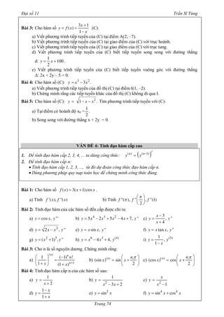 Đại số 11 Trần Sĩ Tùng
Trang 74
Baøi 3: Cho hàm số
x
y f x
x
3 1
( )
1
+
= =
-
(C).
a) Viết phương trình tiếp tuyến của (C) tại điểm A(2; –7).
b) Viết phương trình tiếp tuyến của (C) tại giao điểm của (C) với trục hoành.
c) Viết phương trình tiếp tuyến của (C) tại giao điểm của (C) với trục tung.
d) Viết phương trình tiếp tuyến của (C) biết tiếp tuyến song song với đường thẳng
d: y x
1
100
2
= + .
e) Viết phương trình tiếp tuyến của (C) biết tiếp tuyến vuông góc với đường thẳng
D: 2x + 2y – 5 = 0.
Baøi 4: Cho hàm số (C): y x x3 2
3 .= -
a) Viết phương trình tiếp tuyến của đồ thị (C) tại điểm I(1, –2).
b) Chứng minh rằng các tiếp tuyến khác của đồ thị (C) không đi qua I.
Baøi 5: Cho hàm số (C): y x x2
1 .= - - Tìm phương trình tiếp tuyến với (C):
a) Tại điểm có hoành độ x0 =
1
.
2
b) Song song với đường thẳng x + 2y = 0.
VẤN ĐỀ 4: Tính đạo hàm cấp cao
1. Để tính đạo hàm cấp 2, 3, 4, ... ta dùng công thức: ( )n n
y y
/
( ) ( 1)-
=
2. Để tính đạo hàm cấp n:
· Tính đạo hàm cấp 1, 2, 3, ..., từ đó dự đoán công thức đạo hàm cấp n.
· Dùng phương pháp quy nạp toán học để chứng minh công thức đúng.
Baøi 1: Cho hàm số f x x x( ) 3( 1)cos= + .
a) Tính f x f x'( ), ''( ) b) Tính f f f''( ), '' , ''(1)
2
p
p
æ ö
ç ÷
è ø
Baøi 2: Tính đạo hàm của các hàm số đến cấp được chỉ ra:
a) y x ycos , '''= b) y x x x x y4 3 2
5 2 5 4 7, ''= - + - + c)
x
y y
x
3
, ''
4
-
=
+
d) y x x y2
2 , ''= - e) y x x ysin , ''= f) y x x ytan , ''=
g) y x y2 3
( 1) , ''= + h) y x x y6 3 (4)
4 4,= - + i) y y
x
(5)1
,
1
=
-
Baøi 3: Cho n là số nguyên dương. Chứng minh rằng:
a)
n n
n
n
x x
( )
1
1 ( 1) !
1 (1 ) +
æ ö -
=ç ÷
+ +è ø
b) n n
x x( ) .
(sin ) sin
2
pæ ö
= +ç ÷
è ø
c) n n
x x( ) .
(cos ) cos
2
pæ ö
= +ç ÷
è ø
Baøi 4: Tính đạo hàm cấp n của các hàm số sau:
a) y
x
1
2
=
+
b) y
x x2
1
3 2
=
- +
c)
x
y
x2
1
=
-
d)
x
y
x
1
1
-
=
+
e) y x2
sin= f) y x x4 4
sin cos= +
 