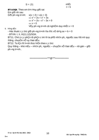 S = {3} nhÊt
t = 5
BT13/SGK. Theo em b¹n Hoµ gi¶i sai
Em gi¶i nh sau
Gi¶i ph¬ng tr×nh: x(x + 2) = x(x + 3)
⇔ x2
+ 2x = x2
+ 3x
⇔ x2
+ 2x – x2
– 3x = 0
⇔ x = 0
VËy ph¬ng tr×nh cã nghiÖm duy nhÊt x = 0
9. Híng dÉn
- Häc thuéc c¸c bíc gi¶i ph¬ng tr×nh ®a ®îc vÒ dn¹g ax + b = 0
- BTVN: I, II, III(11,12)/SGK.
BT11. Chó ý c¸c phÇn tõ phÇn c trë ®i ta ph¶i nh©n ph¸ ngoÆc sau ®ã míi quy
®ång, chuyÓn vÕ vµ ®æi dÊu.
BT12. Ta lÇn lît h×nh thùc hiÖn theo c¸c bíc:
Quy ®ång – khö mÉu – nh©n ph¸ ngoÆc – chuyÓn vÕ ®æi dÊu – rót gän – gi¶i
ph¬ng tr×nh..
=============***@***==========
§¹i sè - líp 8- N¨m häc 2011 - 2012
GV: §µo Ph¬ng Hµ - THCS K×
S¬n
10
 