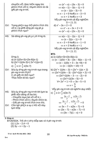 chuyÓn vÕ, thùc hiÖn ngay bíc
ph©n tÝch vÕ tr¸i thµnh nh©n tö råi
gi¶i ph¬ng tr×nh.
⇔ (x2
– x) – (3x – 3) = 0
⇔ x(x – 1) – 3(x – 1) = 0
⇔ (x – 1)(x – 3) = 0
⇔ x – 1 = 0 hoÆc x – 3 = 0
⇔ x = 1 hoÆc x = 3
VËy ph¬ng tr×nh cã tËp nghiÖm
S = {1; 3}
GV: Trong phÇn nµy ®Ó ph©n tÝch ®îc
vÕ tr¸i ta ph¶i dïng ph¬ng ph¸p
ph©n tÝch nµo?
d) x2
– 3x + 2 = 0
⇔ x2
– x – 2x + 2 = 0
⇔ (x2
– x) – (2x – 2) = 0
HS: Sö dông ph¬ng ph¸p t¸ch h¹ng tö. ⇔ x(x – 1) – 2(x – 1) = 0
⇔ (x – 2)(x – 1) = 0
⇔ x – 2 = 0 hoÆc x – 1 = 0
⇔ x = 2 hoÆc x = 1
VËy ph¬ng tr×nh cã tËp nghiÖm
S = {1; 2}
BT3:
D¹ng 3.
a) (x-1)(5x+3)=(3x-8)(x-1)
b) (2x2
+1)(4x-3)=( 2x2
+1)(x+2)
c) 7
3
x-1= 7
1
x(3x-7)
a) (x-1)(5x+3)=(3x-8)(x-1)
⇔ (x – 1)(5x + 3) – (3x – 8)(x – 1) = 0
⇔ (x – 1)(5x + 3 – 3x +8) = 0
⇔ (x – 1)(2x + 10) = 0
GV: §©y lµ d¹ng ph¬ng tr×nh nµo trong
ph¬ng tr×nh tÝch?
C¸ch gi¶i nh thÕ nµo?
Thùc hiÖn tõ bíc nµo?
b) (2x2
+ 1)(4x – 3) = (2x2
+ 1)(x + 2)
⇔ (2x2
+1)(4x – 3) - (2x2
+1)(x + 2) = 0
⇔ (2x2
+1)(4x – 3 – x – 2) = 0
⇔ (2x2
+1)(3x – 5) = 0
V× 2x2
+ 1 > 0 ⇒ 3x – 5 = 0
⇔ x = 3
5
VËy ph¬ng tr×nh cã nghiªm duy nhÊt
HS:
GV:
§©y lµ d¹ng ph¬ng tr×nh khi lµm ta
ph¶i vËn dông c¶ ba bíc:
- ChuyÓn toµn bé vÒ vÕ tr¸i.
- Ph©n tÝch vÕ tr¸i thµnh nh©n tö.
- Gi¶i ph¬ng tr×nh tÝch t×m ®îc.
Cßn laÞ phÇn a vµ c HS vÒ nhµ
lµm tiÕp
c) 7
3
x-1= 7
1
x(3x-7)
⇔ 7
73 −x
=
7
73 )x(x −
⇔ 7
73 −x
-
7
73 )x(x −
= 0
⇔ 3x – 7 – x(3x – 7) = 0
⇔ (3x – 7) – x(3x – 7) = 0
⇔ (3x – 7)(1 – x) = 0
3. Cñng cè.
BT26/SGK. Trß ch¬i ch¹y tiÕp søc víi 4 ph¬ng tr×nh:
(1) 1,2x – 2,4 = 0
(2) 3y – x = 2y – 1
§¹i sè - líp 8- N¨m häc 2011 - 2012
GV: §µo Ph¬ng Hµ - THCS K×
S¬n
18
 