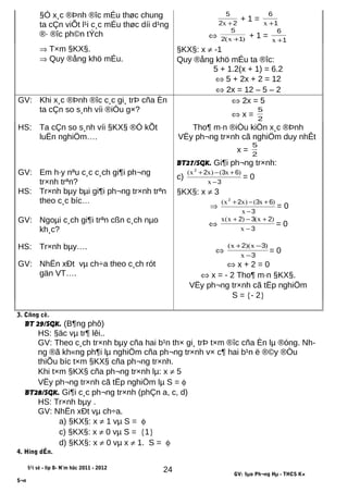 §Ó x¸c ®Þnh ®îc mÉu thøc chung
ta cÇn viÕt l¹i c¸c mÉu thøc díi d¹ng
®· ®îc ph©n tÝch
22
5
+x
+ 1 = 1
6
+x
⇔ )x( 12
5
+ + 1 = 1
6
+x
⇒ T×m §KX§.
⇒ Quy ®ång khö mÉu.
§KX§: x ≠ -1
Quy ®ång khö mÉu ta ®îc:
5 + 1.2(x + 1) = 6.2
⇔ 5 + 2x + 2 = 12
⇔ 2x = 12 – 5 – 2
GV: Khi x¸c ®Þnh ®îc c¸c gi¸ trÞ cña Èn
ta cÇn so s¸nh víi ®iÓu g×?
⇔ 2x = 5
⇔ x = 2
5
HS: Ta cÇn so s¸nh víi §KX§ ®Ó kÕt
luËn nghiÖm….
Tho¶ m·n ®iÒu kiÖn x¸c ®Þnh
VËy ph¬ng tr×nh cã nghiÖm duy nhÊt
x = 2
5
BT27/SGK. Gi¶i ph¬ng tr×nh:
GV: Em h·y nªu c¸c c¸ch gi¶i ph¬ng
tr×nh trªn?
c)
3
6322
−
+−+
x
)x()xx(
= 0
HS: Tr×nh bµy bµi gi¶i ph¬ng tr×nh trªn
theo c¸c bíc…
§KX§: x ≠ 3
⇒
3
6322
−
+−+
x
)x()xx(
= 0
GV: Ngoµi c¸ch gi¶i trªn cßn c¸ch nµo
kh¸c?
⇔
3
232
−
+−+
x
)x()x(x
= 0
HS: Tr×nh bµy…. ⇔
3
32
−
−+
x
)x)(x(
= 0
GV: NhËn xÐt vµ ch÷a theo c¸ch rót
gän VT….
⇔ x + 2 = 0
⇔ x = - 2 Tho¶ m·n §KX§.
VËy ph¬ng tr×nh cã tËp nghiÖm
S = {- 2}
3. Cñng cè.
BT 29/SGK. (B¶ng phô)
HS: §äc vµ tr¶ lêi..
GV: Theo c¸ch tr×nh bµy cña hai b¹n th× gi¸ trÞ t×m ®îc cña Èn lµ ®óng. Nh-
ng ®ã kh«ng ph¶i lµ nghiÖm cña ph¬ng tr×nh v× c¶ hai b¹n ë ®©y ®Òu
thiÕu bíc t×m §KX§ cña ph¬ng tr×nh.
Khi t×m §KX§ cña ph¬ng tr×nh lµ: x ≠ 5
VËy ph¬ng tr×nh cã tËp nghiÖm lµ S = φ
BT28/SGK. Gi¶i c¸c ph¬ng tr×nh (phÇn a, c, d)
HS: Tr×nh bµy .
GV: NhËn xÐt vµ ch÷a.
a) §KX§: x ≠ 1 vµ S = φ
c) §KX§: x ≠ 0 vµ S = {1}
d) §KX§: x ≠ 0 vµ x ≠ 1. S = φ
4. Híng dÉn.
§¹i sè - líp 8- N¨m häc 2011 - 2012
GV: §µo Ph¬ng Hµ - THCS K×
S¬n
24
 