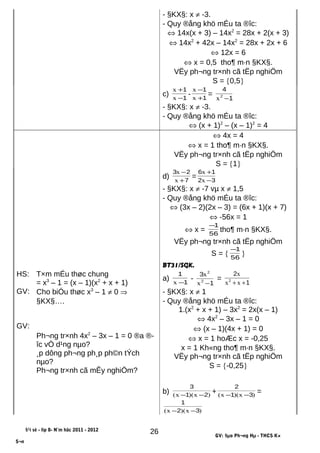- §KX§: x ≠ -3.
- Quy ®ång khö mÉu ta ®îc:
⇔ 14x(x + 3) – 14x2
= 28x + 2(x + 3)
⇔ 14x2
+ 42x – 14x2
= 28x + 2x + 6
⇔ 12x = 6
⇔ x = 0,5 tho¶ m·n §KX§.
VËy ph¬ng tr×nh cã tËp nghiÖm
S = {0,5}
c) 1
1
−
+
x
x
- 1
1
+
−
x
x
=
1
4
2
−x
- §KX§: x ≠ -3.
- Quy ®ång khö mÉu ta ®îc:
⇔ (x + 1)2
– (x – 1)2
= 4
⇔ 4x = 4
⇔ x = 1 tho¶ m·n §KX§.
VËy ph¬ng tr×nh cã tËp nghiÖm
S = {1}
d) 7
23
+
−
x
x
= 32
16
−
+
x
x
- §KX§: x ≠ -7 vµ x ≠ 1,5
- Quy ®ång khö mÉu ta ®îc:
⇔ (3x – 2)(2x – 3) = (6x + 1)(x + 7)
⇔ -56x = 1
⇔ x = 56
1−
tho¶ m·n §KX§.
VËy ph¬ng tr×nh cã tËp nghiÖm
S = { 56
1−
}
BT31/SGK.
HS:
GV:
GV:
T×m mÉu thøc chung
= x3
– 1 = (x – 1)(x2
+ x + 1)
Cho biÓu thøc x3
– 1 ≠ 0 ⇒
§KX§….
Ph¬ng tr×nh 4x2
– 3x – 1 = 0 ®a ®-
îc vÒ d¹ng nµo?
¸p dông ph¬ng ph¸p ph©n tÝch
nµo?
Ph¬ng tr×nh cã mÊy nghiÖm?
a) 1
1
−x
-
1
3
2
2
−x
x
=
1
2
2
++ xx
x
- §KX§: x ≠ 1
- Quy ®ång khö mÉu ta ®îc:
1.(x2
+ x + 1) – 3x2
= 2x(x – 1)
⇔ 4x2
– 3x – 1 = 0
⇔ (x – 1)(4x + 1) = 0
⇔ x = 1 hoÆc x = -0,25
x = 1 Kh«ng tho¶ m·n §KX§.
VËy ph¬ng tr×nh cã tËp nghiÖm
S = {-0,25}
b) )x)(x( 21
3
−−
+ )x)(x( 31
2
−−
=
)x)(x( 32
1
−−
§¹i sè - líp 8- N¨m häc 2011 - 2012
GV: §µo Ph¬ng Hµ - THCS K×
S¬n
26
 