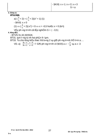 - §KX§: x ≠ 1; x ≠ 2; x ≠ 3
S = φ
3. Cñng cè.
BT32/SGK.
a) ( x
1
+ 2) = ( x
1
+ 2)(x2
+ 1) (1)
- §KX§: x ≠ 0
(1) ⇔ ( x
1
+ 2)(-x2
) = 0 ⇔ x = -0,5 hoÆc x = 0 (lo¹i)
VËy ph¬ng tr×nh cã tËp nghiÖm S = { - 0,5}
4. Híng dÉn.
- BTVN 31,32,33/SGK.
BT31. lµm t¬ng tù nh hai phÇn ®· lµm.
BT33. Ta cho tõng biÓu thøc ®ã b»ng 2 vµ gi¶i ph¬ng tr×nh ®Ó t×m a….
VD. a) 2
3
3
13
13
=
+
−
+
+
−
a
a
a
a
Gi¶i ph¬ng tr×nh víi §KX§ a ≠ 3
1
− vµ a ≠ -3
§¹i sè - líp 8- N¨m häc 2011 - 2012
GV: §µo Ph¬ng Hµ - THCS K×
S¬n
27
 