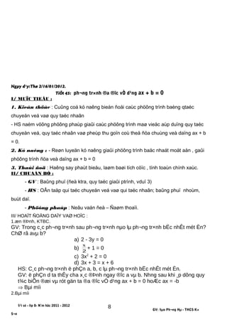 Ngµy d¹y:Thø 2/16/01/2012.
TiÕt 45: ph¬ng tr×nh ®a ®îc vÒ d¹ng ax + b = 0
I/ MUÏC TIEÂU :
1. Kieán thöùc : Cuûng coá kó naêng bieán ñoåi caùc phöông trình baèng qtaéc
chuyeån veá vaø quy taéc nhaân
- HS naém vöõng phöông phaùp giaûi caùc phöông trình maø vieäc aùp duïng quy taéc
chuyeån veá, quy taéc nhaân vaø pheùp thu goïn coù theå ñöa chuùng veà daïng ax + b
= 0.
2. Kó naêng : - Reøn luyeän kó naêng giaûi phöông trình baäc nhaát moät aån , gaûi
phöông trình ñöa veà daïng ax + b = 0
3. Thaùi ñoä : Haêng say phaùt bieåu, laøm baøi tích cöïc , tính toaùn chính xaùc.
II/ CHUAÅN BÒ :
- GV : Baûng phuï (ñeà ktra, quy taéc giaûi ptrình, vduï 3)
- HS : OÂn taäp qui taéc chuyeån veá vaø qui taéc nhaân; baûng phuï nhoùm,
buùt daï.
- Phöông phaùp : Neâu vaán ñeà – Ñaøm thoaïi.
III/ HOAÏT ÑOÄNG DAÏY VAØ HOÏC :
1.æn ®Þnh, KTBC.
GV: Trong c¸c ph¬ng tr×nh sau ph¬ng tr×nh nµo lµ ph¬ng tr×nh bËc nhÊt mét Èn?
ChØ râ avµ b?
a) 2 - 3y = 0
b)
2
x
+ 1 = 0
c) 3x2
+ 2 = 0
d) 3x + 3 = x + 6
HS: C¸c ph¬ng tr×nh ë phÇn a, b, c lµ ph¬ng tr×nh bËc nhÊt mét Èn.
GV: ë phÇn d ta thÊy cha x¸c ®Þnh ngay ®îc a vµ b. Nhng sau khi ¸p dông quy
t¾c biÕn ®æi vµ rót gän ta ®a ®îc vÒ d¹ng ax + b = 0 hoÆc ax = -b
⇒ Bµi míi
2.Bµi míi
§¹i sè - líp 8- N¨m häc 2011 - 2012
GV: §µo Ph¬ng Hµ - THCS K×
S¬n
8
 