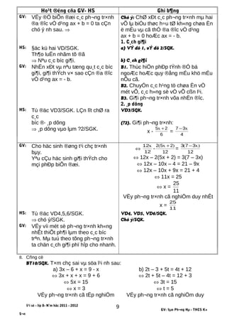 Ho¹t ®éng cña GV- HS Ghi b¶ng
GV: VËy ®Ó biÕn ®æi c¸c ph¬ng tr×nh
®a ®îc vÒ d¹ng ax + b = 0 ta cÇn
chó ý nh sau. ⇒
Chó ý: ChØ xÐt c¸c ph¬ng tr×nh mµ hai
vÕ lµ biÓu thøc h÷u tØ kh«ng chøa Èn
ë mÉu vµ cã thÓ ®a ®îc vÒ d¹ng
ax + b = 0 hoÆc ax = - b.
1. C¸ch gi¶i
HS: §äc kü hai VD/SGK. a) VÝ dô 1, vÝ dô 2/SGK.
Th¶o luËn nhãm tõ ®ã
⇒ Nªu c¸c bíc gi¶i. b) C¸ch gi¶i
GV: NhËn xÐt vµ nªu tæng qu¸t c¸c bíc
gi¶i, gi¶i thÝch v× sao cÇn ®a ®îc
vÒ d¹ng ax = - b.
B1. Thùc hiÖn phÐp tÝnh ®Ó bá
ngoÆc hoÆc quy ®ång mÉu khö mÉu
nÕu cã.
B2. ChuyÓn c¸c h¹ng tö chøa Èn vÒ
mét vÕ, c¸c h»ng sè vÒ vÕ cßn l¹i.
B3. Gi¶i ph¬ng tr×nh võa nhËn ®îc.
2. ¸p dông
HS: Tù ®äc VD3/SGK. LÇn lît chØ ra
c¸c
VD3/SGK.
bíc ®· ¸p dông (?2). Gi¶i ph¬ng tr×nh:
⇒ ¸p dông vµo lµm ?2/SGK. x -
6
25 +x
=
4
37 x−
GV: Cho häc sinh ®øng t¹i chç tr×nh
bµy.
Yªu cÇu häc sinh gi¶i thÝch cho
mçi phÐp biÕn ®æi.
⇔
12
12x
-
12
252 )x( +
=
12
373 )x( −
⇔ 12x – 2(5x + 2) = 3(7 – 3x)
⇔ 12x – 10x – 4 = 21 – 9x
⇔ 12x – 10x + 9x = 21 + 4
⇔ 11x = 25
⇔ x =
11
25
VËy ph¬ng tr×nh cã nghiÖm duy nhÊt
x =
11
25
HS: Tù ®äc VD4,5,6/SGK. VD4, VD5, VD6/SGK.
⇒ chó ý/SGK. Chó ý/SGK.
GV: VËy víi mét sè ph¬ng tr×nh kh«ng
nhÊt thiÕt ph¶i lµm theo c¸c bíc
trªn. Mµ tuú theo tõng ph¬ng tr×nh
ta chän c¸ch gi¶i phï hîp cho nhanh.
8. Cñng cè
BT10/SGK. T×m chç sai vµ söa l¹i nh sau:
a) 3x – 6 + x = 9 - x
⇔ 3x + x + x = 9 + 6
⇔ 5x = 15
⇔ x = 3
VËy ph¬ng tr×nh cã tËp nghiÖm
b) 2t – 3 + 5t = 4t + 12
⇔ 2t + 5t – 4t = 12 + 3
⇔ 3t = 15
⇔ t = 5
VËy ph¬ng tr×nh cã nghiÖm duy
§¹i sè - líp 8- N¨m häc 2011 - 2012
GV: §µo Ph¬ng Hµ - THCS K×
S¬n
9
 
