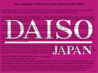 Daiso Japanese Variety Store Grand Opening In San Dimas
1888PressRelease - San Dimas Daiso store hosts Grand Opening celebration Saturday-Sunday, October
24-25, 2015, with prize drawings and goodie bags for the first 100 customers each day.
Los Angeles-Long Beach, CA - DAISO Japan, a rapidly growing variety store from Japan, will host a grand
opening weekend in San Dimas on Saturday and Sunday, October 25-26. The Daiso store is located at 848
W. Arrow Hwy, San Dimas, CA 91773.
With the opening of the highly anticipated San Dimas store, Daiso Japan has 33 stores in Southern
California, a region in which the chain is continuing to expand. The San Dimas store is nestled about a mile
away from historic down town San Dimas in the center of San Gabriel Valley.
Known for selling a variety of quality items at a price point of $1.50 for most products. All Daiso stores carry
thousands of products ranging from kitchenware, beauty supplies, stationery and wrapping paper to
electronic accessories and useful, everyday sundries. Shoppers also will find novel, unique gift items and
party favors for every occasion.
Customers always find something new when they go to Daiso, which is why the store is so popular. With
more than 10,000 items per store, many of which are created in-house and cannot be purchased anywhere
else, Daiso puts the "fun" back in shopping. Shoppers are often amused and entertained as they browse the
store aisles and discover whimsical gifts or a new spin on an existing idea.
GRAND OPENING CELEBRATION (open to the public)
Saturday-Sunday, October 24-25, 2015
The DAISO San Dimas Grand Opening celebration will kick off at 10:00 AM on Saturday and Sunday, and
will be open to the public. Taiko drum performances, music and vendor sampling will be included. Goodie
bags will be given to the first 100 customers per day, prize giveaways, include: Dyson Cordless Vacuum
Cleaner, iPad Mini, K-Cup Brewer, $100 VISA Cards and $50 gas cards. Winners will be selected and
announced on Sunday, October 26, 2015, at 6:00 PM in front of the store at 848 W. Arrow Hwy,
 