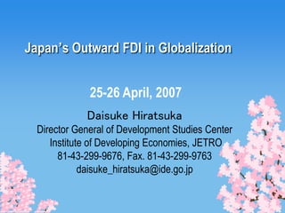 Japan’s Outward FDI in Globalization
Daisuke Hiratsuka
Director General of Development Studies Center
Institute of Developing Economies, JETRO
81-43-299-9676, Fax. 81-43-299-9763
daisuke_hiratsuka@ide.go.jp
25-26 April, 2007
 