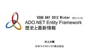 VSUG DAY 2012 Winter   （2012.12.15）

ADO.NET Entity Framework
歴史と最新情報

        井上大輔
    日本マイクロソフト株式会社
 