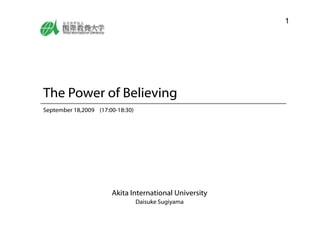 1




The Power of Believing
September 18,2009 (17:00-18:30)
  p




                       Akita International University
                        k                l
                                  Daisuke Sugiyama
 