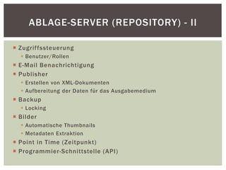  Zugriffssteuerung
 Benutzer/Rollen
 E-Mail Benachrichtigung
 Publisher
 Erstellen von XML-Dokumenten
 Aufbereitung der Daten für das Ausgabemedium
 Backup
 Locking
 Bilder
 Automatische Thumbnails
 Metadaten Extraktion
 Point in Time (Zeitpunkt)
 Programmier-Schnittstelle (API)
ABLAGE-SERVER (REPOSITORY) - II
 