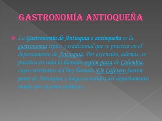 Gastronomía antioqueñaLa Gastronomía de Antioquia o antioqueña es la gastronomía típica y tradicional que se practica en el departamento de Antioquia. Por extensión, además, se practica en toda la llamada región paisa de Colombia, cuyos territorios del hoy llamado Eje Cafetero fueron parte de Antioquia y luego escindidos del departamento madre por razones políticas.