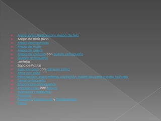 Arepa paisa tradicional o Arepa de TelaArepa de maíz pilaoArepa desmechadaArepa de moteArepa de arrieroArepa de chócolo con quesito antioqueñoQuesito antioqueñoLentejasSopa de PastasSopa de arroz con carne en polvoArroz con polloFritos rápidos, papa rellena, salchichón, pastel de carne o pollo, buñueloTamal antioqueñoEmpanadas antioqueñasAriquipe paisa con brevasMarialuisa y reposteríaPiononosPanderos, Pandeyucas y PandequesosParva