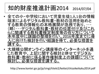 知的財産推進計画2014 2014/07/04
• 全ての小・中学校において児童生徒1人1台の情報
端末によるデジタル教科書・教材の活用を始めと
する教育の情報化の本格展開が急務であり、･･･
（略）･･･デジタル教科書・教材の位置付け及びこれ
らに関連する教科書検定制度等の在り方について
本年度中に課題の整理を行い、2016年度までに導
入に向けた検討を行い結論を得て、必要な措置を
講ずる。
• 大規模公開オンライン講座等のインターネットを通
じた教育や、上記に関する検討と併せてデジタル
教科書・教材に係る著作権制度上の課題について
検討し、必要な措置を講ずる。
http://www.kantei.go.jp/jp/singi/titeki2/kettei/chizaikeikaku2014.pdf
 