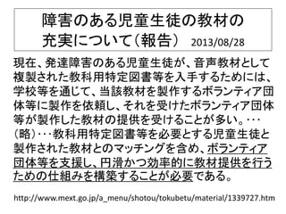 障害のある児童生徒の教材の
充実について（報告） 2013/08/28
現在、発達障害のある児童生徒が、音声教材として
複製された教科用特定図書等を入手するためには、
学校等を通じて、当該教材を製作するボランティア団
体等に製作を依頼し、それを受けたボランティア団体
等が製作した教材の提供を受けることが多い。･･･
（略）･･･教科用特定図書等を必要とする児童生徒と
製作された教材とのマッチングを含め、ボランティア
団体等を支援し、円滑かつ効率的に教材提供を行う
ための仕組みを構築することが必要である。
http://www.mext.go.jp/a_menu/shotou/tokubetu/material/1339727.htm
 