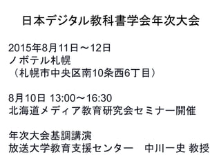 2015年8月11日〜12日
ノボテル札幌
（札幌市中央区南10条西6丁目）
8月10日 13:00〜16:30
北海道メディア教育研究会セミナー開催
年次大会基調講演
放送大学教育支援センター 中川一史 教授
日本デジタル教科書学会年次大会
 