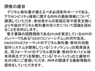 開催の趣旨
デジタル教科書が備えるべき必須条件の一つである、
アクセシビリティ確保に関する内外の最新情報について
講演していただき、参加者からの質疑応答や意見交換に
より今後のデジタル教科書の在り方について認識を深め
ることを目的とします。
電子書籍の国際規格であるEPUBを策定しているIDPFの
メンバーでもある「DAISYコンソーシアム」の河村宏氏、
DAISY/EPUBフォーマットのデジタル教科書・教材の自動
製作システムを開発している「シナノケンシ」の西澤達夫
氏、同フォーマットのデジタル教科書・教材のモバイル端
末用再生アプリを開発している「サイパック」の工藤智行
氏の3名にご登壇いただき、内外の関連する最新情報の
提供をしていただきます。
 