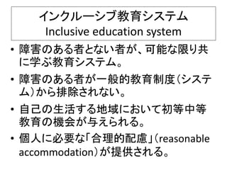 インクルーシブ教育システム
Inclusive education system
• 障害のある者とない者が、可能な限り共
に学ぶ教育システム。
• 障害のある者が一般的教育制度（システ
ム）から排除されない。
• 自己の生活する地域において初等中等
教育の機会が与えられる。
• 個人に必要な「合理的配慮」（reasonable
accommodation）が提供される。
 