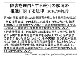 障害を理由とする差別の解消の
推進に関する法律 2016/04施行
第7条（行政機関等における障害を理由とする差別の禁止）
行政機関等は、その事務又は事業を行うに当たり、障害
を理由として障害者でない者と不当な差別的取扱いをする
ことにより、障害者の権利利益を侵害してはならない。
2 行政機関等は、その事務又は事業を行うに当たり、障害
者から現に社会的障壁の除去を必要としている旨の意思
の表明があった場合において、その実施に伴う負担が過重
でないときは、障害者の権利利益を侵害することとならない
よう、当該障害者の性別、年齢及び障害の状態に応じて、
社会的障壁の除去の実施について必要かつ合理的な配慮
をしなければならない。
http://www8.cao.go.jp/shougai/suishin/law_h25-65.html
 