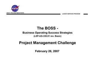 John F. Kennedy Space Center
                                                              LAUNCH SERVICES PROGRAM




                                    The BOSS -
                         Business Operating Success Strategies
                                 (LSP-UG-330.01 rev. Basic)


                    Project Management Challenge

                                  February 26, 2007
 