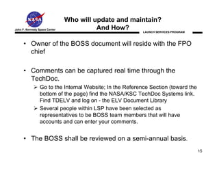 Who will update and maintain?
John F. Kennedy Space Center             And How?     LAUNCH SERVICES PROGRAM



      • Owner of the BOSS document will reside with the FPO
        chief

      • Comments can be captured real time through the
        TechDoc.
                 Go to the Internal Website; In the Reference Section (toward the
                 bottom of the page) find the NASA/KSC TechDoc Systems link.
                 Find TDELV and log on - the ELV Document Library
                 Several people within LSP have been selected as
                 representatives to be BOSS team members that will have
                 accounts and can enter your comments.


      • The BOSS shall be reviewed on a semi-annual basis.
                                                                                    15
 