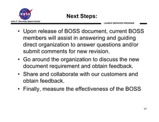 Next Steps:
John F. Kennedy Space Center
                                             LAUNCH SERVICES PROGRAM



      • Upon release of BOSS document, current BOSS
        members will assist in answering and guiding
        direct organization to answer questions and/or
        submit comments for new revision.
      • Go around the organization to discuss the new
        document requirement and obtain feedback.
      • Share and collaborate with our customers and
        obtain feedback.
      • Finally, measure the effectiveness of the BOSS


                                                                       17
 