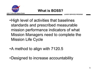 What is BOSS?
John F. Kennedy Space Center
                                               LAUNCH SERVICES PROGRAM




    •High level of activities that baselines
     standards and prescribed measurable
     mission performance indicators of what
     Mission Managers need to complete the
     Mission Life Cycle

    •A method to align with 7120.5

    •Designed to increase accountability

                                                                         5
 