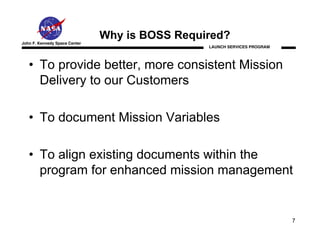 Why is BOSS Required?
John F. Kennedy Space Center
                                                LAUNCH SERVICES PROGRAM




   • To provide better, more consistent Mission
     Delivery to our Customers

   • To document Mission Variables

   • To align existing documents within the
     program for enhanced mission management


                                                                          7
 