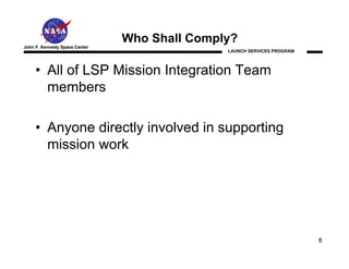 Who Shall Comply?
John F. Kennedy Space Center
                                              LAUNCH SERVICES PROGRAM




     • All of LSP Mission Integration Team
       members

     • Anyone directly involved in supporting
       mission work




                                                                        8
 