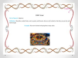 Card 9
C
CRISP /krɪsp/
Part of Speech: Adjective
Definition: Describes cooked foods, such as pastry and biscuits, that are well cooked so that they are just dry and
hard enough.
Example: My mom insisted on buying three crispy cakes.
 