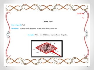 Card 11
C
CRUSH /krʌʃ/
Part of Speech: Verb
Definition: To press, mash, or squeeze so as to injure, break, crease, etc.
Example: When I was child, I used to crush flies in the garden.
 