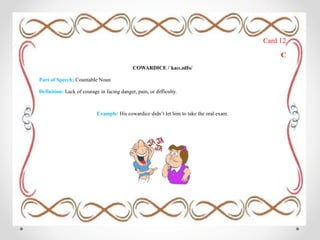 Card 12
C
COWARDICE /ˈkaʊ.ədIs/
Part of Speech: Countable Noun
Definition: Lack of courage in facing danger, pain, or difficulty.
Example: His cowardice didn’t let him to take the oral exam.
 