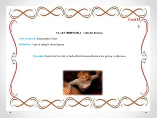 Card 13
C
CLAUSTROPHOBIA /ˌklɒs.trəˈfəʊ.bi.ə/
Part of Speech: Uncountable Noun
Definition: Fear of being in closed spaces.
Example: Robert told me that he had suffered claustrophobia when getting on elevators.
 
