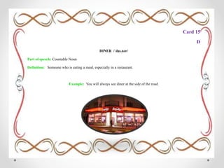 Card 15
D
DINER /ˈdaɪ.nər/
Part of speech: Countable Noun
Definition: Someone who is eating a meal, especially in a restaurant.
Example: You will always see diner at the side of the road.
 