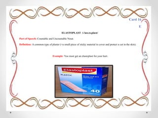 Card 16
E
ELASTOPLAST /ɪˈlæs.tə.plæst/
Part of Speech: Countable and Uncountable Noun
Definition: A common type of plaster (=a small piece of sticky material to cover and protect a cut in the skin).
Example: You must get an elastoplast for your hurt.
 